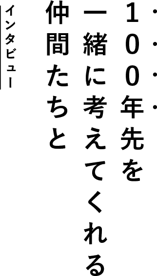 100年先を一緒に考えてくれる仲間たちと インタビュー